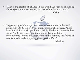 • "Man is the creator of change in this world. As such he should be
above systems and structures, and not subordinate to them.“
- Vision
• “Apple designs Macs, the best personal computers in the world,
along with OS X, iLife, iWork and professional software. Apple
leads the digital music revolution with its iPods and iTunes online
store. Apple has reinvented the mobile phone with its
revolutionary iPhone and App Store, and is defining the future of
mobile media and computing devices with iPad.”
-Mission
 