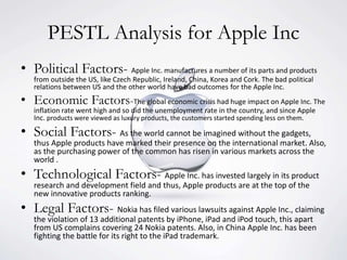 PESTL Analysis for Apple Inc
• Political Factors- Apple Inc. manufactures a number of its parts and products
from outside the US, like Czech Republic, Ireland, China, Korea and Cork. The bad political
relations between US and the other world have bad outcomes for the Apple Inc.
• Economic Factors-The global economic crisis had huge impact on Apple Inc. The
inflation rate went high and so did the unemployment rate in the country, and since Apple
Inc. products were viewed as luxury products, the customers started spending less on them.
• Social Factors- As the world cannot be imagined without the gadgets,
thus Apple products have marked their presence on the international market. Also,
as the purchasing power of the common has risen in various markets across the
world .
• Technological Factors- Apple Inc. has invested largely in its product
research and development field and thus, Apple products are at the top of the
new innovative products ranking.
• Legal Factors- Nokia has filed various lawsuits against Apple Inc., claiming
the violation of 13 additional patents by iPhone, iPad and iPod touch, this apart
from US complains covering 24 Nokia patents. Also, in China Apple Inc. has been
fighting the battle for its right to the iPad trademark.
 