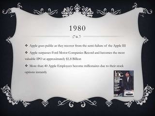1980
 Apple goes public as they recover from the semi-failure of the Apple III
 Apple surpasses Ford Motor Companies Record and becomes the most
valuable IPO at approximately $1.8 Billion
 More than 40 Apple Employees become millionaires due to their stock
options instantly
 