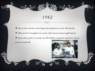 1982
 Steve Jobs and his team begin development on the Macintosh
 Microsoft is brought in to assist with mouse-based applications
 Steve Jobs goal is to make an affordable computer and have one in
every household
 