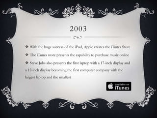 2003
 With the huge success of the iPod, Apple creates the iTunes Store
 The iTunes store presents the capability to purchase music online
 Steve Jobs also presents the first laptop with a 17-inch display and
a 12-inch display becoming the first computer company with the
largest laptop and the smallest
 