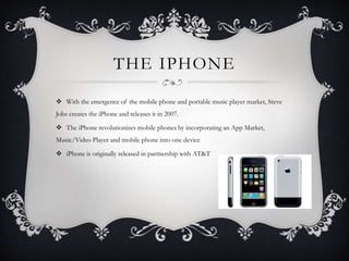 THE IPHONE
 With the emergence of the mobile phone and portable music player market, Steve
Jobs creates the iPhone and releases it in 2007.
 The iPhone revolutionizes mobile phones by incorporating an App Market,
Music/Video Player and mobile phone into one device
 iPhone is originally released in partnership with AT&T
 