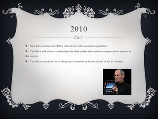 2010
 Steve Jobs introduces the iPad, a tablet devices with touchscreen capabilities.
 The iPad is said to have revolutionized the tablet market with no other company able to match it to
this very day
 The iPad is considered one of the greatest inventions in the first decade of the 21st century.
 