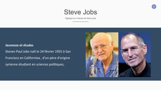 16
Steve Jobs
Highlight sur histoire de Steve jobs
Jeunesse	
  et	
  études	
  
Steven	
  Paul	
  Jobs	
  naît	
  le	
  24	
  février	
  1955	
  à	
  San	
  
Francisco	
  en	
  Californiea	
  ,	
  d'un	
  père	
  d'origine	
  
syrienne	
  étudiant	
  en	
  sciences	
  poli2ques,
 