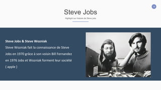 19
Steve Jobs
Highlight sur histoire de Steve jobs
Steve	
  Jobs	
  &	
  Steve	
  Wozniak	
  	
  
Steve	
  Wozniak	
  fait	
  la	
  connaissance	
  de	
  Steve	
  
Jobs	
  en	
  1970	
  grâce	
  à	
  son	
  voisin	
  Bill	
  Fernandez	
  
en	
  1976	
  Jobs	
  et	
  Wozniak	
  forment	
  leur	
  société	
  
(	
  apple	
  )
 