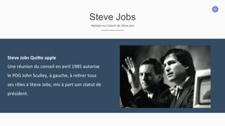 20
Steve Jobs
Highlight sur histoire de Steve jobs
Steve	
  Jobs	
  Qui:e	
  apple	
  
Une	
  réunion	
  du	
  conseil	
  en	
  avril	
  1985	
  autorise	
  
le	
  PDG	
  John	
  Sculley,	
  à	
  gauche,	
  à	
  re2rer	
  tous	
  
ses	
  rôles	
  à	
  Steve	
  Jobs,	
  mis	
  à	
  part	
  son	
  statut	
  de	
  
président.	
  
 