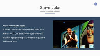 21
Steve Jobs
Highlight sur histoire de Steve jobs
Steve	
  Jobs	
  Qui:e	
  apple	
  
il	
  quiEe	
  l'entreprise	
  en	
  septembre	
  1985	
  pour	
  
fonder	
  NeXT	
  ,	
  en	
  1986,	
  Steve	
  Jobs	
  rachète	
  la	
  
division	
  «	
  graphisme	
  par	
  ordinateur	
  »	
  qui	
  sera	
  
renommé	
  Pixar	
  .
 