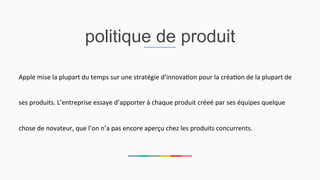 politique de produit
Apple	
  mise	
  la	
  plupart	
  du	
  temps	
  sur	
  une	
  stratégie	
  d’innova2on	
  pour	
  la	
  créa2on	
  de	
  la	
  plupart	
  de	
  
ses	
  produits.	
  L’entreprise	
  essaye	
  d’apporter	
  à	
  chaque	
  produit	
  créeé	
  par	
  ses	
  équipes	
  quelque	
  
chose	
  de	
  novateur,	
  que	
  l’on	
  n’a	
  pas	
  encore	
  aperçu	
  chez	
  les	
  produits	
  concurrents.	
  	
  
 