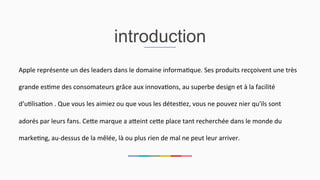 introduction
Apple	
  représente	
  un	
  des	
  leaders	
  dans	
  le	
  domaine	
  informa2que.	
  Ses	
  produits	
  recçoivent	
  une	
  très	
  
grande	
  es2me	
  des	
  consomateurs	
  grâce	
  aux	
  innova2ons,	
  au	
  superbe	
  design	
  et	
  à	
  la	
  facilité	
  
d’u2lisa2on	
  .	
  Que	
  vous	
  les	
  aimiez	
  ou	
  que	
  vous	
  les	
  détes2ez,	
  vous	
  ne	
  pouvez	
  nier	
  qu'ils	
  sont	
  
adorés	
  par	
  leurs	
  fans.	
  CeEe	
  marque	
  a	
  aEeint	
  ceEe	
  place	
  tant	
  recherchée	
  dans	
  le	
  monde	
  du	
  
marke2ng,	
  au-­‐dessus	
  de	
  la	
  mêlée,	
  là	
  ou	
  plus	
  rien	
  de	
  mal	
  ne	
  peut	
  leur	
  arriver.	
  	
  
 