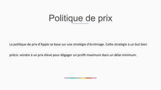 Politique de prix
La	
  poli2que	
  de	
  prix	
  d’Apple	
  se	
  base	
  sur	
  une	
  stratégie	
  d’écrémage.	
  CeEe	
  stratégie	
  à	
  un	
  but	
  bien	
  
précis:	
  vendre	
  à	
  un	
  prix	
  élevé	
  pour	
  dégager	
  un	
  proﬁt	
  maximum	
  dans	
  un	
  délai	
  minimum.	
  	
  
 