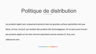 Politique de distribution
Les	
  produits	
  Apple	
  sont	
  uniquement	
  présents	
  dans	
  les	
  grandes	
  surfaces	
  spécialistes	
  tels	
  que	
  
Darty,	
  la	
  Fnac,	
  Surcouf,	
  qui	
  vendent	
  des	
  produits	
  dits	
  technologiques.	
  Or	
  on	
  peut	
  aussi	
  trouver	
  
des	
  produits	
  Apple	
  sur	
  les	
  sites	
  internet	
  spécialisés	
  comme	
  amazon.fr,	
  fnac.com,	
  
cddiscount.com	
  .	
  	
  
 