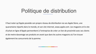 Politique de distribution
Il	
  faut	
  noter	
  qu’Apple	
  possède	
  son	
  propre	
  réseau	
  de	
  distribu2on	
  via	
  ses	
  Apple	
  Store,	
  une	
  
quarantaine	
  répar2s	
  dans	
  le	
  monde,	
  et	
  son	
  site	
  internet,	
  www.apple.com.	
  Les	
  magasins	
  et	
  le	
  site	
  
d’achat	
  en	
  ligne	
  d’Apple	
  permenEent	
  à	
  l’entreprise	
  de	
  créer	
  un	
  lien	
  de	
  proximité	
  avec	
  ses	
  clients	
  
et	
  de	
  metre	
  davantage	
  ses	
  produits	
  en	
  avant	
  que	
  dans	
  les	
  autres	
  magasins	
  où	
  l’on	
  trouve	
  
également	
  les	
  concurrents	
  de	
  la	
  pomme.	
  	
  
 