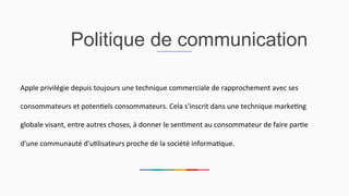 Politique de communication
Apple	
  privilégie	
  depuis	
  toujours	
  une	
  technique	
  commerciale	
  de	
  rapprochement	
  avec	
  ses	
  
consommateurs	
  et	
  poten2els	
  consommateurs.	
  Cela	
  s'inscrit	
  dans	
  une	
  technique	
  marke2ng	
  
globale	
  visant,	
  entre	
  autres	
  choses,	
  à	
  donner	
  le	
  sen2ment	
  au	
  consommateur	
  de	
  faire	
  par2e	
  
d'une	
  communauté	
  d'u2lisateurs	
  proche	
  de	
  la	
  société	
  informa2que.	
  	
  
 