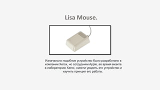 Lisa Mouse.
Изначально подобное устройство было разработано в
компании Xerox, но сотрудники Apple, во время визита
в лабораторию Xerox, смогли увидеть это устройство и
изучить принцип его работы.
 
