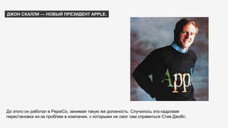 ДЖОН СКАЛЛИ — НОВЫЙ ПРЕЗИДЕНТ APPLE.
До этого он работал в PepsiCo, занимая такую же должность. Случилось эта кадровая
перестановка из-за проблем в компании, с которыми не смог сам справиться Стив Джобс.
 