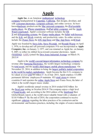 Apple
Apple Inc. is an American multinational technology
company headquartered in Cupertino, California, that designs, develops, and
sells consumer electronics, computer software, and online services. Its best-
knownhardware products are the Mac personal computers, the iPod portable
media player, the iPhone smartphone, theiPad tablet computer, and the Apple
Watch smartwatch. Apple's consumer software includes the OS
X and iOSoperating systems, the iTunes media player, the Safari web browser,
and the iLife and iWork creativity and productivity suites. Its online services
include the iTunes Store, the iOS App Store and Mac App Store, andiCloud.
Apple was founded by Steve Jobs, Steve Wozniak, and Ronald Wayne on April
1, 1976, to develop and sell personal computers.[5] It was incorporated as Apple
Computer, Inc. on January 3, 1977, and was renamed as Apple Inc. on January
9, 2007, to reflect its shifted focus toward consumer electronics. Apple
(NASDAQ: AAPL) joined the Dow Jones Industrial Average on March 19,
2015.[6]
Apple is the world's second-largest information technology company by
revenue after Samsung Electronics, the world's largest technology company
by total assets, and the world's third-largest mobile phone manufacturer. On
November 25, 2014, in addition to being the largest publicly traded corporation
in the world by market capitalization, Apple became the first U.S. company to
be valued at over US$700 billion.[7] As of July 2015, Apple employs 115,000
permanent full-time employees;[4] maintains 453 retail stores in sixteen
countries;[1] and operates the online Apple Store and iTunes Store, the latter of
which is the world's largest music retailer.
Apple's worldwide annual revenue in 2014 totaled $182 billion for
the fiscal year ending in October2014.[8] The company enjoys a high level
of brand loyalty and, according to the 2014 edition of the Interbrand Best
Global Brands report, is the world's most valuable brand with a valuation of
$118.9 billion.[9] By the end of 2014, the corporation continued to receive
significant criticism regarding the labor practices of its contractors and its
environmental and business practices, including the origins of source materials.
 