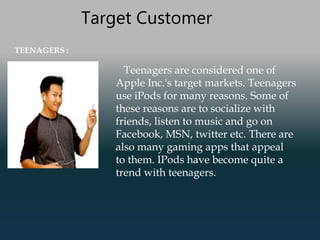 Target Customer
TEENAGERS :
Teenagers are considered one of
Apple Inc.'s target markets. Teenagers
use iPods for many reasons. Some of
these reasons are to socialize with
friends, listen to music and go on
Facebook, MSN, twitter etc. There are
also many gaming apps that appeal
to them. IPods have become quite a
trend with teenagers.
 