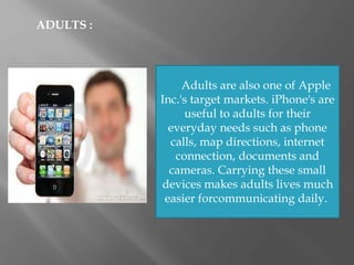 ADULTS :
Adults are also one of Apple
Inc.'s target markets. iPhone's are
useful to adults for their
everyday needs such as phone
calls, map directions, internet
connection, documents and
cameras. Carrying these small
devices makes adults lives much
easier forcommunicating daily.
 