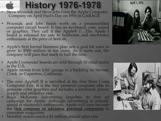 • Steve Wozniak and Steve Jobs form the Apple Computer
Company on April Fool's Day on 1976 in GARAGE.
• Wozniak and Jobs finish work on a preassembled
computer circuit board. It has no keyboard, case, sound
or graphics. They call it the Apple® I….The Apple I
board is released for sale to hobbyists and electronics
enthusiasts at the price of $666.66.
• Apple's first formal business plan sets a goal for sales to
grow to $500 million in ten years. As it turns out, the
company will pass that mark in half the time.
• Apple I computer boards are sold through 10 retail stores
in the U.S.
• Apple moves from Jobs' garage to a building on Stevens
Creek in Cupertino, California.
• The new Apple® II is unveiled at the first West Coast
Computer Fair. It is the first personal computer able to
generate color graphics and includes a keyboard, power
supply and attractive case .
• Regis McKenna Advertising launches its first ad
campaign for Apple. Although advertising is initially
aimed at electronics enthusiasts, Apple will soon become
the first company to advertise personal computers in
consumer magazines.
• Monthly orders reach a $1 million annual sales rate.
 