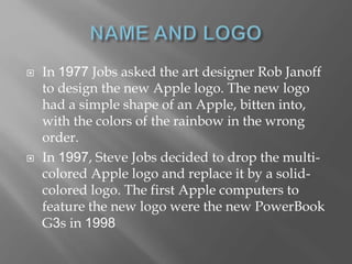  In 1977 Jobs asked the art designer Rob Janoff
to design the new Apple logo. The new logo
had a simple shape of an Apple, bitten into,
with the colors of the rainbow in the wrong
order.
 In 1997, Steve Jobs decided to drop the multi-
colored Apple logo and replace it by a solid-
colored logo. The first Apple computers to
feature the new logo were the new PowerBook
G3s in 1998
 