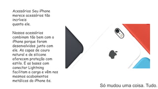 Só mudou uma coisa. Tudo.
Acessórios Seu iPhone
merece acessórios tão
incríveis
quanto ele.
Nossos acessórios
combinam tão bem com o
iPhone porque foram
desenvolvidos junto com
ele. As capas de couro
natural e de silicone
oferecem proteção com
estilo. E as bases com
conector Lightning
facilitam a carga e vêm nos
mesmos acabamentos
metálicos do iPhone 6s.
 