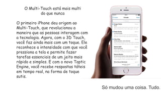 O Multi-Touch está mais multi
do que nunca
O primeiro iPhone deu origem ao
Multi-Touch, que revolucionou a
maneira que as pessoas interagem com
a tecnologia. Agora, com o 3D Touch,
você faz ainda mais com um toque. Ele
reconhece a intensidade com que você
pressiona a tela e permite fazer
tarefas essenciais de um jeito mais
rápido e simples. E com o novo Taptic
Engine, você recebe respostas táteis
em tempo real, na forma de toque
sutis.
Só mudou uma coisa. Tudo.
 