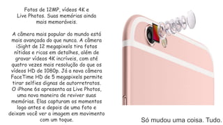 Só mudou uma coisa. Tudo.
Fotos de 12MP, vídeos 4K e
Live Photos. Suas memórias ainda
mais memoráveis.
A câmera mais popular do mundo está
mais avançada do que nunca. A câmera
iSight de 12 megapixels tira fotos
nítidas e ricas em detalhes, além de
gravar vídeos 4K incríveis, com até
quatro vezes mais resolução do que os
vídeos HD de 1080p. Já a nova câmera
FaceTime HD de 5 megapixels permite
tirar selfies dignas de autorretratos.
O iPhone 6s apresenta as Live Photos,
uma nova maneira de reviver suas
memórias. Elas capturam os momentos
logo antes e depois de uma foto e
deixam você ver a imagem em movimento
com um toque.
 