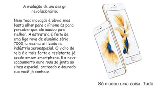 Só mudou uma coisa. Tudo.
A evolução de um design
revolucionário.
Nem toda inovação é óbvia, mas
basta olhar para o iPhone 6s para
perceber que ele mudou para
melhor. A estrutura é feita de
uma liga nova de alumínio série
7000, a mesma utilizada na
indústria aeroespacial. O vidro da
tela é o mais forte e resistente já
usado em um smartphone. E o novo
acabamento ouro rosa se junta ao
cinza espacial, prateado e dourado
que você já conhece.
 