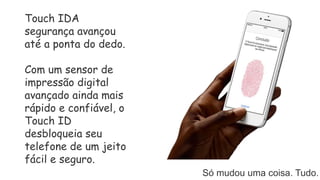 Só mudou uma coisa. Tudo.
Touch IDA
segurança avançou
até a ponta do dedo.
Com um sensor de
impressão digital
avançado ainda mais
rápido e confiável, o
Touch ID
desbloqueia seu
telefone de um jeito
fácil e seguro.
 