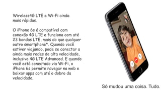 Só mudou uma coisa. Tudo.
Wireless4G LTE e Wi-Fi ainda
mais rápidas.
O iPhone 6s é compatível com
conexão 4G LTE e funciona com até
23 bandas LTE, mais do que qualquer
outro smartphone*. Quando você
estiver viajando, pode se conectar a
ainda mais redes de alta velocidade,
inclusive 4G LTE Advanced. E quando
você está conectado via Wi-Fi, o
iPhone 6s permite navegar na web e
baixar apps com até o dobro da
velocidade.
 