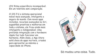 Só mudou uma coisa. Tudo.
iOS 9Uma experiência incomparável.
Em um telefone sem comparação.
O iOS 9 é o sistema operacional
móvel mais avançado, inteligente e
seguro do mundo. Com novos apps
incluídos, recursos avançados na Siri,
sugestões proativas e melhorias em
todo o sistema, ele ficou ainda mais
inteligente e indispensável. Uma
profunda integração com o hardware
Apple faz tudo funcionar em
harmonia. Além disso, a App Store
está cheia de apps incríveis, criados
para aproveitar ao máximo a
capacidade do iPhone.
 