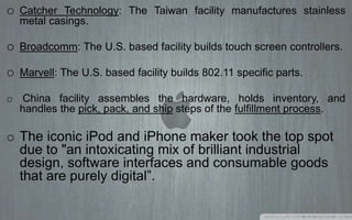 o Catcher Technology: The Taiwan facility manufactures stainless
metal casings.
o Broadcomm: The U.S. based facility builds touch screen controllers.
o Marvell: The U.S. based facility builds 802.11 specific parts.
o China facility assembles the hardware, holds inventory, and
handles the pick, pack, and ship steps of the fulfillment process.
o The iconic iPod and iPhone maker took the top spot
due to "an intoxicating mix of brilliant industrial
design, software interfaces and consumable goods
that are purely digital”.
 