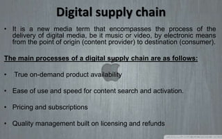 Digital supply chain
• It is a new media term that encompasses the process of the
delivery of digital media, be it music or video, by electronic means
from the point of origin (content provider) to destination (consumer).
The main processes of a digital supply chain are as follows:
• True on-demand product availability
• Ease of use and speed for content search and activation.
• Pricing and subscriptions
• Quality management built on licensing and refunds
 