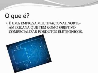 O que é?
 É UMA EMPRESA MULTINACIONAL NORTE-
AMERICANA QUE TEM COMO OBJETIVO
COMERCIALIZAR PORDUTOS ELÉTRÓNICOS.
 