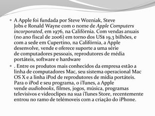  A Apple foi fundada por Steve Wozniak, Steve
Jobs e Ronald Wayne com o nome de Apple Computers
incorporated, em 1976, na Califórnia. Com vendas anuais
(no ano fiscal de 2006) em torno dos US$ 19,3 bilhões, e
com a sede em Cupertino, na Califórnia, a Apple
desenvolve, vende e oferece suporte a uma série
de computadores pessoais, reprodutores de média
portáteis, software e hardware
 . Entre os produtos mais conhecidos da empresa estão a
linha de computadores Mac, seu sistema operacional Mac
OS X e a linha iPod de reprodutores de mídia portáteis.
Para o iPod e seu programa, o iTunes, a Apple
vende audiobooks, filmes, jogos, música, programas
televisivos e videoclipes na sua iTunes Store, recentemente
entrou no ramo de telémoveis com a criação do iPhone.
 