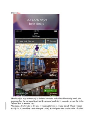 Price : Free
HotelTonight app makes easy to find the luxurious and affordable nearby hotel. The
company has the partnershi...