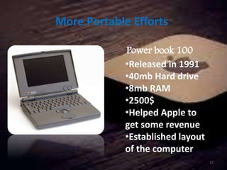 More Portable Efforts
Power book 100
•Released in 1991
•40mb Hard drive
•8mb RAM
•2500$
•Helped Apple to
get some revenue
•Established layout
of the computer
12
 