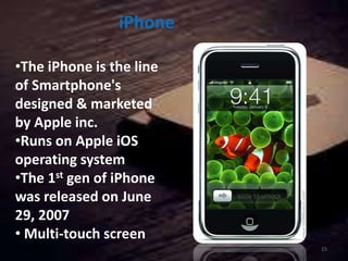 iPhone
•The iPhone is the line
of Smartphone's
designed & marketed
by Apple inc.
•Runs on Apple iOS
operating system
•The 1st gen of iPhone
was released on June
29, 2007
• Multi-touch screen
15
 