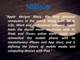 MISSION
“Apple designs Macs, the best personal
computers in the world, along with OS X,
iLife, iWork and professional software. Apple
leads the digital music revolution with its
iPods and iTunes online store. Apple has
reinvented the mobile phone with its
revolutionary iPhone and App store, and is
defining the future of mobile media and
computing devices with iPad.”
 