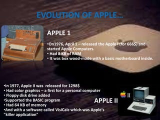 EVOLUTION OF APPLE…
APPLE 1
•On1976, April 1 – released the Apple I (for 666$) and
started Apple Computers.
• Had 8 KB of RAM
• It was box wood-made with a basic motherboard inside.
7
APPLE II
•In 1977, Apple II was released for 1298$
• Had color graphics – a first for a personal computer
• Floppy disk drive added
•Supported the BASIC program
• Had 64 KB of memory
•And with a software called VisiCalc which was Apple's
"killer application"
 