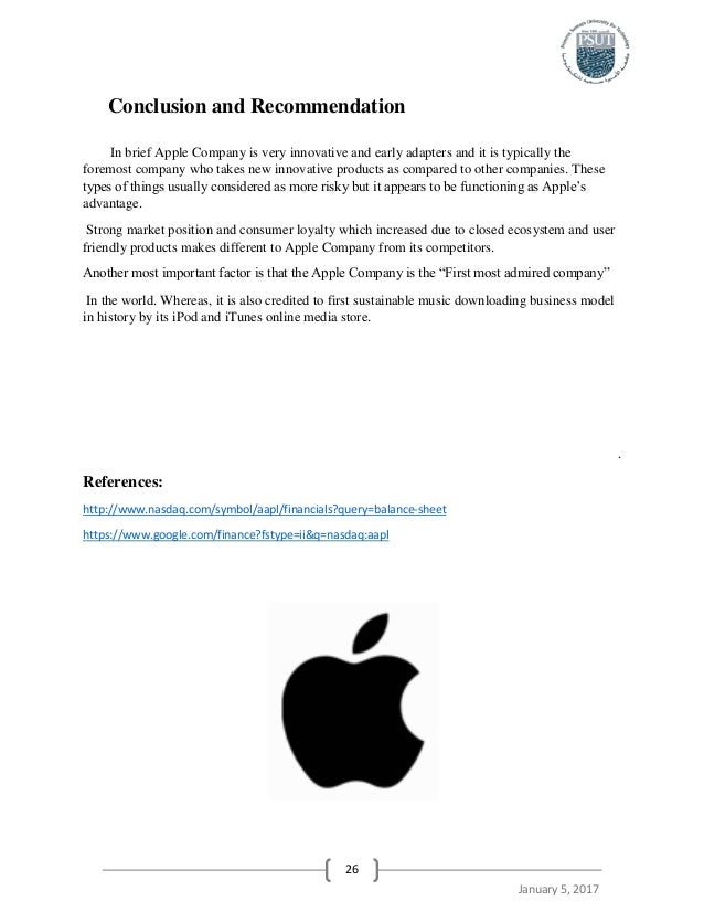 conclusion to apple company Conclusion and recommendation in brief apple company is very innovative and early adapters and it is typically the foremost company who takes new innovative products as compared to other companies these types of things usually considered as more risky but it appears to be functioning as apple’s advantage. conclusion to apple company Conclusion and recommendation in brief apple company is very innovative and early adapters and it is typically the foremost company who takes new innovative products as compared to other companies these types of things usually considered as more risky but it appears to be functioning as apple’s advantage.