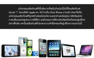 นวัตกรรมผลิตภัณฑที่เห็นชัดมากที่สุดในปจจุบันนี้นั่นก็คือผลิตภัณฑ
ตระกูล “i” ของบริษัท Apple Inc. ไมวาจะเปน iPod, iPhone มาจนถึง iPad ซึ่งเปน
นวัตกรรมผลิตภัณฑที่ถูกสรางสรรคและมีความแตกตางเหนือคูแขง มีอิทธิพลตอ
การเปลี่ยนแปลงรูปแบบการใชชีวิต พฤติกรรมการใชงานโทรศัพทมือถือของผูบริโภค
อยางสิ้นเชิง และเปนผลิตภัณฑที่ประสบความสําเร็จครองใจผูบริโภคมาจนทุกวันนี้
 