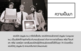 ความเปนมา
แอปเปล (Apple Inc.) หรือในชื่อเดิม แอปเปลคอมพิวเตอร (Apple Computer
Inc.) เปนบริษัทที่ทําธุรกิจเกี่ยวกับคอมพิวเตอร เกิดจากการกอตั้งของ สตีฟ จ็อบส
และ สตีฟ วอซเนียก แรกเริ่มแอปเปลปฏิวัติคอมพิวเตอรตั้งโตะในยุค 70 ดวยเครื่อง
แอปเปลทู (Apple II) และแมคอินทอช (Macintosh)
 