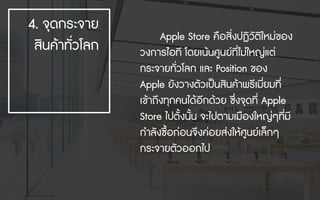 Apple Store คือสิ่งปฏิวัติใหมของ
วงการไอที โดยเนนศูนยที่ไมใหญแต
กระจายทั่วโลก และ Position ของ
Apple ยังวางตัวเปนสินคาพรีเมี่ยมที่
เขาถึงทุกคนไดอีกดวย ซึ่งจุดที่ Apple
Store ไปตั้งนั้น จะไปตามเมืองใหญๆที่มี
กําลังซื้อกอนจึงคอยสงใหศูนยเล็กๆ
กระจายตัวออกไป
4. จุดกระจาย
สินคาทั่วโลก
 