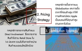 กลยุทธการตั้งราคาแบบ
Globalization และการตั้ง
ราคาที่คอนขางสูง ทําให
ภาพลักษณของ Apple
เปนแบรนดที่มีคุณคาสูง
ตามราคาไปดวย
กลยุทธการกระจายสินคาแบบ
Direct Involvement ซึ่งจะกระจาย
สินคาไปตาม Retail Store ใน
14 ประเทศ รวมไปถึงการจําหนาย
สินคาแบบออนไลนอีกดวย
2. Pricing
Strategy
3. Distribution Strategy
 