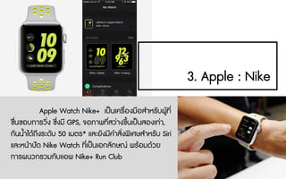 3. Apple : Nike
Apple Watch Nike+ เปนเครื่องมือสําหรับผูที่
ชื่นชอบการวิ่ง ซึ่งมี GPS, จอภาพที่สวางขึ้นเปนสองเทา,
กันน้ําไดถึงระดับ 50 เมตร* และยังมีคําสั่งพิเศษสําหรับ Siri
และหนาปด Nike Watch ที่เปนเอกลักษณ พรอมดวย
การผนวกรวมกับแอพ Nike+ Run Club
 