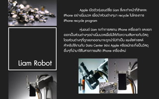 Apple เปดตัวหุนยนตชื่อ Liam ซึ่งจะทําหนาที่ชําแหละ
iPhone อยางนิ่มนวล เพื่อนําสวนตางๆมา recycle ในโครงการ
iPhone recycle program
Liam Robot
หุนยนต Liam จะทําการสแกน iPhone เครื่องเกา และแยก
ออกเปนสวนตางๆอยางนิ่มนวลเพื่อไมใหเกิดความเสียหายกับวัสดุ
โดยสวนตางๆที่ถูกแยกออกมาจะถูกนําไปทําเปน แผงโซลาเซลล
สําหรับใชงานกับ Data Center ของ Apple หรือแมกระทั่งเปนวัสดุ
อื่นๆที่นํามาใชในสายการผลิต iPhone เครื่องใหม
 