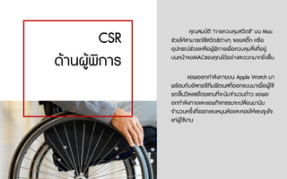 แอพออกกําลังกายบน Apple Watch มา
พรอมกับอัลกอริทึมฟตเนสที่ออกแบบมาเพื่อผูใช
รถเข็นวีลแชรโดยแทนที่จะนับจํานวนกาว แอพอ
อกกําลังกายและแอพกิจกรรมจะเปลี่ยนมานับ
จํานวนครั้งที่ออกแรงหมุนลอและคอยใหแรงจูงใจ
แกผูใชงาน
CSR
ดานผูพิการ
คุณสมบัติ "การควบคุมสวิตช" บน Mac
ชวยใหสามารถใชสวิตชตางๆ จอยสติ๊ก หรือ
อุปกรณชวยเหลือผูพิการเพื่อควบคุมสิ่งที่อยู
บนหนาจอMACของคุณไดอยางสะดวกมากยิ่งขึ้น
 