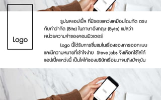 รูปผลแอปเปล ที่มีรอยแหวงเหมือนโดนกัด ตรง
กับคําวากัด (Bite) ในภาษาอังกฤษ (Byte) แปลวา
หนวยความจําของคอมพิวเตอร
Logo นี้ไดรับการชื่นชมในเรื่องของการออกแบบ
และมีความหมายที่เขาใจงาย Steve Jobs จึงเลือกใชโลโก
แอปเปลแหวงนี้ เปนโลโกของบริษัทเรื่อยมาจนถึงปจจุบัน
Logo
 