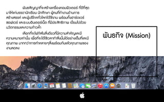 พันธกิจ (Mission)
พันธสัญญาที่จะสรางเครื่องคอมพิวเตอร ที่ดีที่สุด
มาใหแกบรรดานักเรียน นักศึกษา ผูคนที่ทํางานดานการ
สรางสรรค และผูบริโภคทั่วโลกไดใชงาน พรอมทั้งฮารดแวร
ซอฟแวร และระบบอินเตอรเน็ต ที่มีประสิทธิภาพ เปยมไปดวย
นวัตกรรมและความกาวลํ้า
เลือกที่จะโฟกัสในสิ่งดียวที่มีความสําคัญและมี
ความหมายเทานั้น เพื่อที่จะไดใชเวลาทําสิ่งนั้นไดอยางเต็มที่และมี
คุณภาพ มากกวาการทําหลายๆสิ่งพรอมกันแลวคุณภาพของ
งานลดลง
 